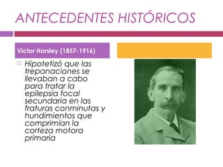 ANTECEDENTES HISTÓRICOS
 Hipotetizó que las
trepanaciones se
llevaban a cabo
para tratar la
epilepsia focal
secundaria en las
fraturas conminutas y
hundimientos que
comprimían la
corteza motora
primaria
Victor Horsley (1857-1916)
 