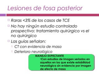 Lesiones de fosa posterior
 Raras <3% de los casos de TCE
 No hay ningún estudio controlado
prospectivo: tratamiento quirúrgico vs el
no quirúrgico
 Las guías señalan:
 CT con evidencia de masa
 Deterioro neurológico
MANEJO EXPECTANTE
•Con estudios de imagen seriados en
aquellos en los que existe estabilidad
neurológica sin evidencia por imagen
de efecto de masa
MANEJO EXPECTANTE
•Con estudios de imagen seriados en
aquellos en los que existe estabilidad
neurológica sin evidencia por imagen
de efecto de masa
 