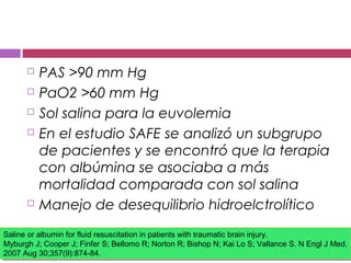  PAS >90 mm Hg
 PaO2 >60 mm Hg
 Sol salina para la euvolemia
 En el estudio SAFE se analizó un subgrupo
de pacientes y se encontró que la terapia
con albúmina se asociaba a más
mortalidad comparada con sol salina
 Manejo de desequilibrio hidroelctrolítico
Saline or albumin for fluid resuscitation in patients with traumatic brain injury.
Myburgh J; Cooper J; Finfer S; Bellomo R; Norton R; Bishop N; Kai Lo S; Vallance S. N Engl J Med.
2007 Aug 30;357(9):874-84.
Saline or albumin for fluid resuscitation in patients with traumatic brain injury.
Myburgh J; Cooper J; Finfer S; Bellomo R; Norton R; Bishop N; Kai Lo S; Vallance S. N Engl J Med.
2007 Aug 30;357(9):874-84.
 