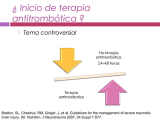 ¿ Inicio de terapia
antitrombótica ?
 Tema controversial
Bratton, SL, Chestnut, RM, Ghajar, J, et al. Guidelines for the management of severe traumatic
brain injury. XII. Nutrition. J Neurotrauma 2007; 24 Suppl 1:S77.
 