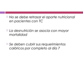  No se debe retrasar el aporte nutricional
en pacientes con TC
 La desnutrición se asocia con mayor
mortalidad
 Se deben cubrir sus requerimientos
calóricos por completo al día 7
 