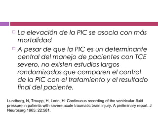  La elevación de la PIC se asocia con más
mortalidad
 A pesar de que la PIC es un determinante
central del manejo de pacientes con TCE
severo, no existen estudios largos
randomizados que comparen el control
de la PIC con el tratamiento y el resultado
final del paciente.
Lundberg, N, Troupp, H, Lorin, H. Continuous recording of the ventricular-fluid
pressure in patients with severe acute traumatic brain injury. A preliminary report. J
Neurosurg 1965; 22:581.
 