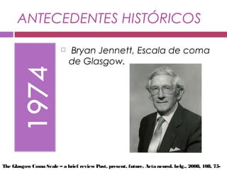 ANTECEDENTES HISTÓRICOS
  Bryan Jennett, Escala de coma
de Glasgow.
The Glasgow Coma Scale – a brief review Past, present, future. Acta neurol. belg., 2008, 108, 75-
 