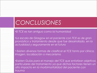 CONCLUSIONES
•El TCE es tan antiguo como la humanidad
•La escala de Glasgow en el paciente con TCE es de gran
pronóstico y tratamiento desde que fue desarrollado, en la
actualidad y seguramente en el futuro
• Existen diversas formas de clasificar el TCE tanto por clínica,
imagen, localización o mecanismo
•Existen Guías para el manejo del TCE que enfatizan objetivos
particulares del tratamiento ya que dichos factores tienen un
alto impacto en la morbimortalidad del paciente con
trauma
 