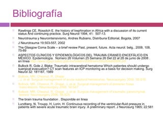 Bibliografía
 Rawlings CE, Rossitch E. the history of trephination in Africa with a discussion of its current
status And continuing practice. Surg Neurol 1994, 41: 507-13.
 Neurotrauma y Neurointensivismo, Andres Rubiano, Distribuna Editorial, Bogota, 2007
 J Neurotrauma 19:503-557, 2002
 The Glasgow Coma Scale – a brief review Past, present, future. Acta neurol. belg., 2008, 108,
75-89
 ASPECTOS CLÍNICOS Y EPIDEMIOLÓGICOS DEL TRAUMA CRANEO ENCEFÁLICO EN
MÉXICO. Epidemiología. Número 26 Volumen 25 Semana 26 Del 22 al 28 de junio de 2008 .
en línea http://www.dgepi.salud.gob.mx/boletin/2008/sem26/pdf/edit2608.pdf
 Bullock R, Gole J, Blake: Traumatic intracerebral hematoma Which patientes should undergo
suergical evacuation? CT scan features an ICP monitoring as a basis for decision making. Surg
Neurol 32: 181187, 1989
 Bullock, MR, Chesnut, R, Ghajar
, J, et al. Surgical management of acute subdural hematomas. Neurosurgery 2006; 58:S16.
 Bullock, MR, Chesnut, R, Ghajar, J, et al. Surgical management of posterior fossa
mass lesions. Neurosurgery 2006; 58:S47.
 Bullock, MR, Chesnut, R, Ghajar, J, et al. Surgical management of traumatic parenchymal
lesions. Neurosurgery 2006; 58:S25.
 The brain trauma foundation . Disponible en linea
 Lundberg, N, Troupp, H, Lorin, H. Continuous recording of the ventricular-fluid pressure in
patients with severe acute traumatic brain injury. A preliminary report. J Neurosurg 1965; 22:581
 