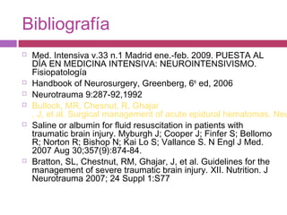 Bibliografía
 Med. Intensiva v.33 n.1 Madrid ene.-feb. 2009. PUESTA AL
DÍA EN MEDICINA INTENSIVA: NEUROINTENSIVISMO.
Fisiopatología
 Handbook of Neurosurgery, Greenberg, 6th
ed, 2006
 Neurotrauma 9:287-92,1992
 Bullock, MR, Chesnut, R, Ghajar
, J, et al. Surgical management of acute epidural hematomas. Neu
 Saline or albumin for fluid resuscitation in patients with
traumatic brain injury. Myburgh J; Cooper J; Finfer S; Bellomo
R; Norton R; Bishop N; Kai Lo S; Vallance S. N Engl J Med.
2007 Aug 30;357(9):874-84.
 Bratton, SL, Chestnut, RM, Ghajar, J, et al. Guidelines for the
management of severe traumatic brain injury. XII. Nutrition. J
Neurotrauma 2007; 24 Suppl 1:S77
 