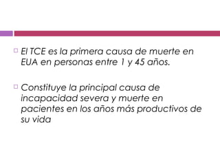  El TCE es la primera causa de muerte en
EUA en personas entre 1 y 45 años.
 Constituye la principal causa de
incapacidad severa y muerte en
pacientes en los años más productivos de
su vida
 