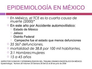 EPIDEMIOLOGÍA EN MÉXICO
 En México, el TCE es la cuarta causa de
muerte (2000)*
 En este año por Accidente automovilístico:
 Estado de México
 Jalisco
 Distrito Federal
 Campeche fue el estado que menos defunciones
 35 567 defunciones,
 mortalidad de 38.8 por 100 mil habitantes.
 3:1 Hombres:mujeres
 15 a 45 años
ASPECTOS CLÍNICOS Y EPIDEMIOLÓGICOS DEL TRAUMA CRANEO ENCEFÁLICO EN MÉXICO.
Epidemiología. Número 26 Volumen 25 Semana 26 Del 22 al 28 de junio de 2008
 