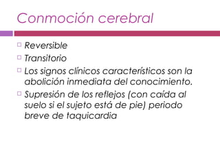 Conmoción cerebral
 Reversible
 Transitorio
 Los signos clínicos característicos son la
abolición inmediata del conocimiento.
 Supresión de los reflejos (con caída al
suelo si el sujeto está de pie) periodo
breve de taquicardia
 