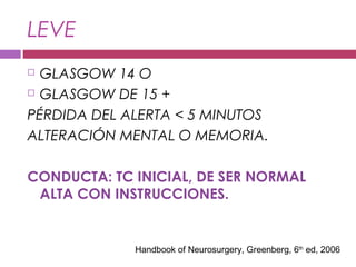 LEVE
 GLASGOW 14 O
 GLASGOW DE 15 +
PÉRDIDA DEL ALERTA < 5 MINUTOS
ALTERACIÓN MENTAL O MEMORIA.
CONDUCTA: TC INICIAL, DE SER NORMAL
ALTA CON INSTRUCCIONES.
Handbook of Neurosurgery, Greenberg, 6th
ed, 2006
 