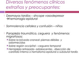Diversos fenómenos clínicos
extraños y preocupantes:
 Desmayos tardíos – síncope vasodepresor
hemorragia epidural
 Somnolencia cefalea y confusión – niños
 Paraplejia traumática, ceguera y fenómenos
migrañosos:
 Sobre la bóveda craneal: piernas débiles y
adormecidas
 Sobre región occipital – ceguera temporal
 Hemiplejia retrasada- adolescentes , disección de
carótida interna o hematoma epidural o subdural tardío
 
