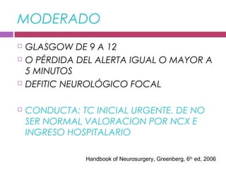 MODERADO
 GLASGOW DE 9 A 12
 O PÉRDIDA DEL ALERTA IGUAL O MAYOR A
5 MINUTOS
 DEFITIC NEUROLÓGICO FOCAL
 CONDUCTA: TC INICIAL URGENTE. DE NO
SER NORMAL VALORACION POR NCX E
INGRESO HOSPITALARIO
Handbook of Neurosurgery, Greenberg, 6th
ed, 2006
 