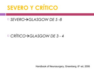 SEVERO Y CRÍTICO
 SEVEROGLASGOW DE 5 -8
 CRÍTICOGLASGOW DE 3 - 4
Handbook of Neurosurgery, Greenberg, 6th
ed, 2006
 