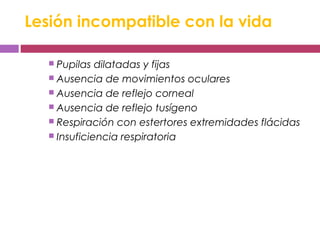 Lesión incompatible con la vida
 Pupilas dilatadas y fijas
 Ausencia de movimientos oculares
 Ausencia de reflejo corneal
 Ausencia de reflejo tusígeno
 Respiración con estertores extremidades flácidas
 Insuficiencia respiratoria
 