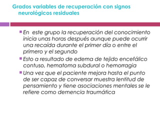 Grados variables de recuperación con signos
neurológicos residuales
 En este grupo la recuperación del conocimiento
inicia unas horas después aunque puede ocurrir
una recaída durante el primer día o entre el
primero y el segundo
 Esto a resultado de edema de tejido encefálico
contuso, hematoma subdural o hemorragia
 Una vez que el paciente mejora hasta el punto
de ser capaz de conversar muestra lentitud de
pensamiento y tiene asociaciones mentales se le
refiere como demencia traumática
 