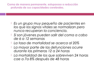 Coma de manera permanente, estuporoso o reducción
profunda de sus capacidades cerebrales.
 Es un grupo muy pequeño de pacientes en
los que los signos vitales se normalizan pero
nunca recuperan la conciencia.
 Si son jóvenes pueden salir del coma a cabo
de 6 a 12 semanas
 La tasa de mortalidad se acerca al 20%
 La mayor parte de las defunciones ocurre
durante las primeras 12 a 24 horas
 La mortalidad de los que sobreviven 24 horas
cae a 7a 8% después de 48 horas
 