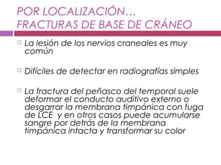 POR LOCALIZACIÓN…
FRACTURAS DE BASE DE CRÁNEO
 La lesión de los nervios craneales es muy
común
 Difíciles de detectar en radiografías simples
 La fractura del peñasco del temporal suele
deformar el conducto auditivo externo o
desgarrar la membrana timpánica con fuga
de LCE y en otros casos puede acumularse
sangre por detrás de la membrana
timpánica intacta y transformar su color
 