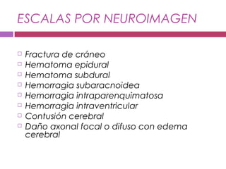 ESCALAS POR NEUROIMAGEN
 Fractura de cráneo
 Hematoma epidural
 Hematoma subdural
 Hemorragia subaracnoidea
 Hemorragia intraparenquimatosa
 Hemorragia intraventricular
 Contusión cerebral
 Daño axonal focal o difuso con edema
cerebral
 