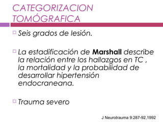 CATEGORIZACION
TOMÓGRAFICA
 Seis grados de lesión.
 La estadificación de Marshall describe
la relación entre los hallazgos en TC ,
la mortalidad y la probabilidad de
desarrollar hipertensión
endocraneana.
 Trauma severo
J Neurotrauma 9:287-92,1992
 