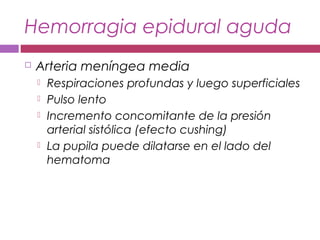 Hemorragia epidural aguda
 Arteria meníngea media
 Respiraciones profundas y luego superficiales
 Pulso lento
 Incremento concomitante de la presión
arterial sistólica (efecto cushing)
 La pupila puede dilatarse en el lado del
hematoma
 
