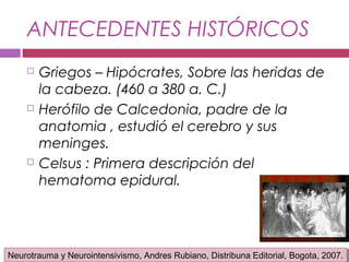 ANTECEDENTES HISTÓRICOS
 Griegos – Hipócrates, Sobre las heridas de
la cabeza. (460 a 380 a. C.)
 Herófilo de Calcedonia, padre de la
anatomia , estudió el cerebro y sus
meninges.
 Celsus : Primera descripción del
hematoma epidural.
Neurotrauma y Neurointensivismo, Andres Rubiano, Distribuna Editorial, Bogota, 2007.Neurotrauma y Neurointensivismo, Andres Rubiano, Distribuna Editorial, Bogota, 2007.
 