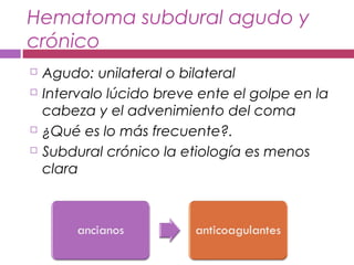 Hematoma subdural agudo y
crónico
 Agudo: unilateral o bilateral
 Intervalo lúcido breve ente el golpe en la
cabeza y el advenimiento del coma
 ¿Qué es lo más frecuente?.
 Subdural crónico la etiología es menos
clara
 