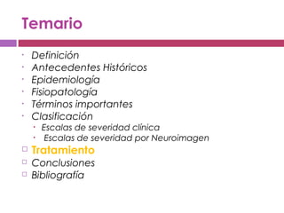 Temario
• Definición
• Antecedentes Históricos
• Epidemiología
• Fisiopatología
• Términos importantes
• Clasificación
• Escalas de severidad clínica
• Escalas de severidad por Neuroimagen
 Tratamiento
 Conclusiones
 Bibliografía
 