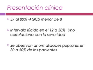 Presentación clínica
 37 al 80% GCS menor de 8
 Intervalo lúcido en el 12 a 38% no
correlaciona con la severidad
 Se observan anormalidades pupilares en
30 a 50% de los pacientes
 