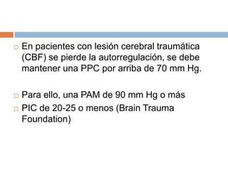    En pacientes con lesión cerebral traumática
    (CBF) se pierde la autorregulación, se debe
    mantener una PPC por arriba de 70 mm Hg.

   Para ello, una PAM de 90 mm Hg o más
   PIC de 20-25 o menos (Brain Trauma
    Foundation)
 