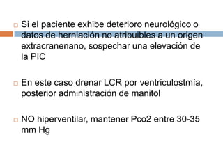    Si el paciente exhibe deterioro neurológico o
    datos de herniación no atribuibles a un origen
    extracranenano, sospechar una elevación de
    la PIC

   En este caso drenar LCR por ventriculostmía,
    posterior administración de manitol

   NO hiperventilar, mantener Pco2 entre 30-35
    mm Hg
 