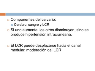    Componentes del calvario:
     Cerebro,   sangre y LCR
   Si uno aumenta, los otros disminuyen, sino se
    produce hipertensión intracraneana.

   El LCR puede desplazarse hacia el canal
    medular, moderación del LCR
 