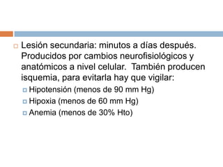    Lesión secundaria: minutos a días después.
    Producidos por cambios neurofisiológicos y
    anatómicos a nivel celular. También producen
    isquemia, para evitarla hay que vigilar:
     Hipotensión(menos de 90 mm Hg)
     Hipoxia (menos de 60 mm Hg)

     Anemia (menos de 30% Hto)
 