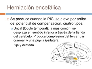 Herniación encefálica
   Se produce cuando la PIC se eleva por arriba
    del potencial de compensación, cuatro tipos:
     Uncal  (lóbulo temporal): la más común, se
     desplaza en sentido inferior a través de la tienda
     del cerebelo. Provoca compresión del tercer par
     craneal, y una pupila ipsilateral
      fija y dilatada
 