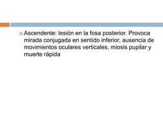  Ascendente:lesión en la fosa posterior. Provoca
 mirada conjugada en sentido inferior, ausencia de
 movimientos oculares verticales, miosis pupilar y
 muerte rápida
 