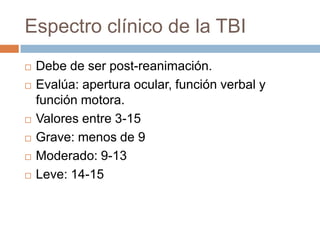 Espectro clínico de la TBI
   Debe de ser post-reanimación.
   Evalúa: apertura ocular, función verbal y
    función motora.
   Valores entre 3-15
   Grave: menos de 9
   Moderado: 9-13
   Leve: 14-15
 