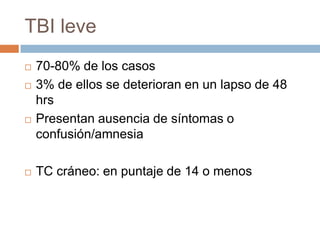 TBI leve
   70-80% de los casos
   3% de ellos se deterioran en un lapso de 48
    hrs
   Presentan ausencia de síntomas o
    confusión/amnesia

   TC cráneo: en puntaje de 14 o menos
 