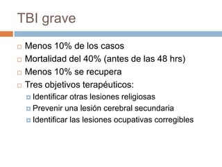 TBI grave
   Menos 10% de los casos
   Mortalidad del 40% (antes de las 48 hrs)
   Menos 10% se recupera
   Tres objetivos terapéuticos:
     Identificar otras lesiones religiosas
     Prevenir una lesión cerebral secundaria

     Identificar las lesiones ocupativas corregibles
 