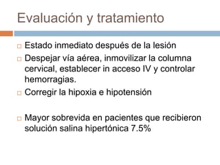 Evaluación y tratamiento
   Estado inmediato después de la lesión
   Despejar vía aérea, inmovilizar la columna
    cervical, establecer in acceso IV y controlar
    hemorragias.
   Corregir la hipoxia e hipotensión

   Mayor sobrevida en pacientes que recibieron
    solución salina hipertónica 7.5%
 