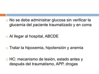    No se debe administrar glucosa sin verificar la
    glucemia del paciente traumatizado y en coma

   Al llegar al hospital, ABCDE

   Tratar la hipoxemia, hipotensión y anemia

   HC: mecanismo de lesión, estado antes y
    después del traumatismo, APP, drogas
 