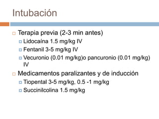 Intubación
   Terapia previa (2-3 min antes)
     Lidocaína  1.5 mg/kg IV
     Fentanil 3-5 mg/kg IV

     Vecuronio (0.01 mg/kg)o pancuronio (0.01 mg/kg)
      IV
   Medicamentos paralizantes y de inducción
     Tiopental 3-5 mg/kg, 0.5 -1 mg/kg
     Succinilcolina 1.5 mg/kg
 