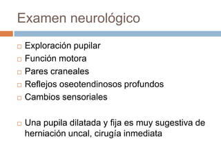 Examen neurológico
   Exploración pupilar
   Función motora
   Pares craneales
   Reflejos oseotendinosos profundos
   Cambios sensoriales

   Una pupila dilatada y fija es muy sugestiva de
    herniación uncal, cirugía inmediata
 