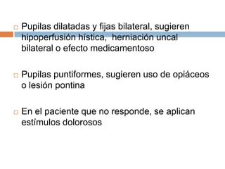    Pupilas dilatadas y fijas bilateral, sugieren
    hipoperfusión hística, herniación uncal
    bilateral o efecto medicamentoso

   Pupilas puntiformes, sugieren uso de opiáceos
    o lesión pontina

   En el paciente que no responde, se aplican
    estímulos dolorosos
 