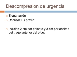 Descompresión de urgencia
   Trepanación
   Realizar TC previa

   Incisión 2 cm por delante y 3 cm por encima
    del trago anterior del oído.
 