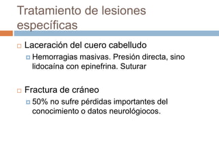 Tratamiento de lesiones
específicas
   Laceración del cuero cabelludo
     Hemorragias masivas. Presión directa, sino
     lidocaína con epinefrina. Suturar


   Fractura de cráneo
     50%no sufre pérdidas importantes del
     conocimiento o datos neurológiocos.
 