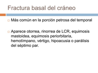 Fractura basal del cráneo
   Más común en la porción petrosa del temporal

   Aparece otorrea, rinorrea de LCR, equimosis
    mastoidea, equimosis periorbitaria,
    hemotímpano, vértigo, hipoacusia o parálisis
    del séptimo par.
 