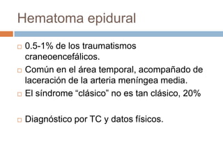 Hematoma epidural
   0.5-1% de los traumatismos
    craneoencefálicos.
   Común en el área temporal, acompañado de
    laceración de la arteria meníngea media.
   El síndrome “clásico” no es tan clásico, 20%

   Diagnóstico por TC y datos físicos.
 