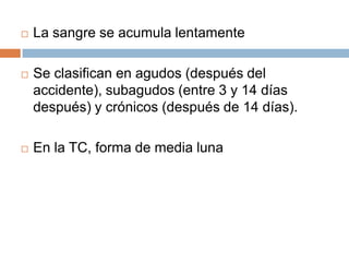    La sangre se acumula lentamente

   Se clasifican en agudos (después del
    accidente), subagudos (entre 3 y 14 días
    después) y crónicos (después de 14 días).

   En la TC, forma de media luna
 