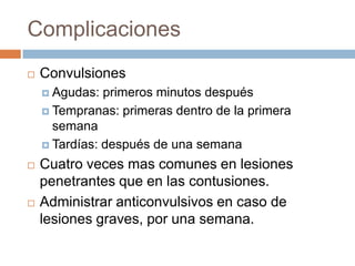 Complicaciones
   Convulsiones
     Agudas:  primeros minutos después
     Tempranas: primeras dentro de la primera
      semana
     Tardías: después de una semana

   Cuatro veces mas comunes en lesiones
    penetrantes que en las contusiones.
   Administrar anticonvulsivos en caso de
    lesiones graves, por una semana.
 