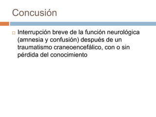 Concusión
   Interrupción breve de la función neurológica
    (amnesia y confusión) después de un
    traumatismo craneoencefálico, con o sin
    pérdida del conocimiento
 