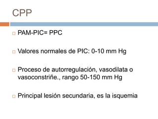 CPP
   PAM-PIC= PPC

   Valores normales de PIC: 0-10 mm Hg

   Proceso de autorregulación, vasodilata o
    vasoconstriñe., rango 50-150 mm Hg

   Principal lesión secundaria, es la isquemia
 